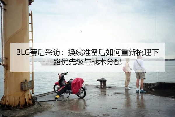 BLG赛后采访：换线准备后如何重新梳理下路优先级与战术分配