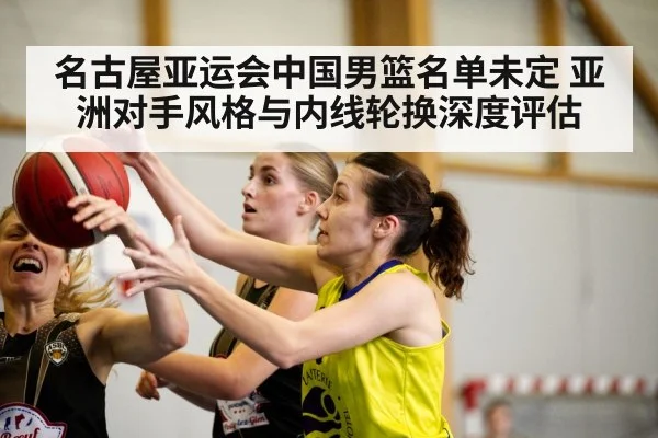 名古屋亚运会中国男篮名单未定 亚洲对手风格与内线轮换深度评估